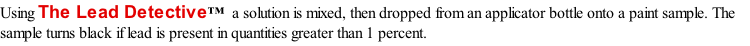Using The Lead Detective™  a solution is mixed, then dropped from an applicator bottle onto a paint sample. The sample turns black if lead is present in quantities greater than 1 percent.